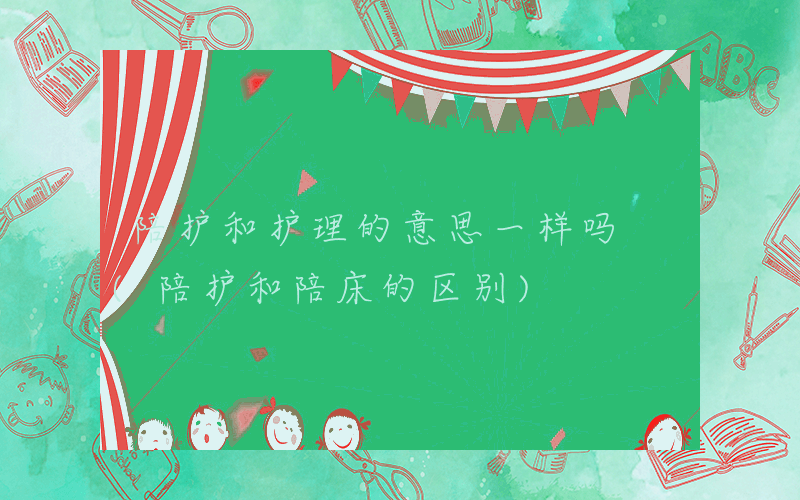 陪护和护理的意思一样吗 (陪护和陪床的区别)